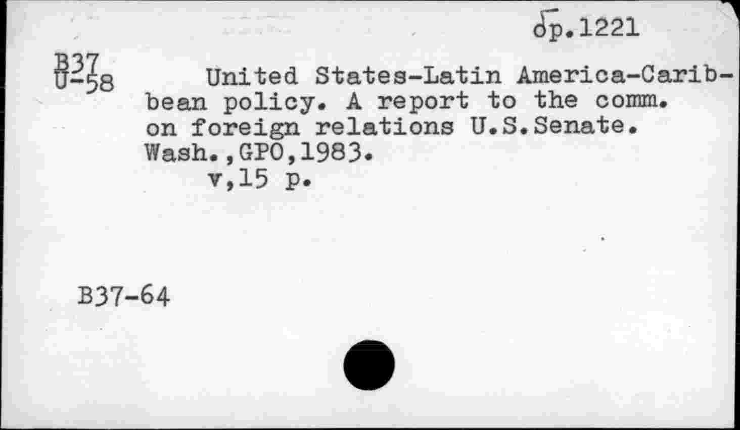 ﻿
Jp.1221
United States-Latin America-Caribbean policy. A report to the comm, on foreign relations U.S.Senate.
Wash.,GPO,1983.
v,15 p.
B37-64